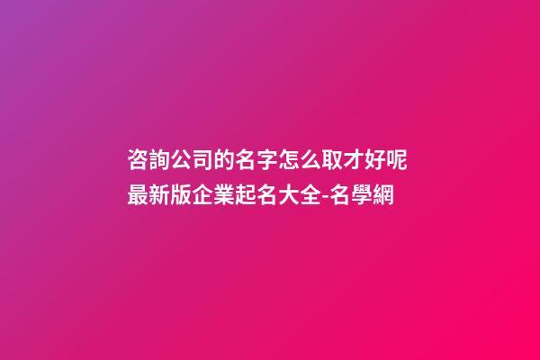 咨詢公司的名字怎么取才好呢 最新版企業起名大全-名學網-第1張-公司起名-玄機派